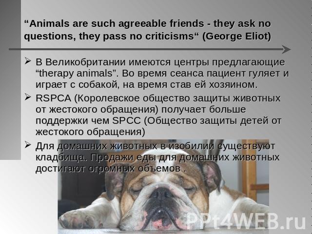 “Animals are such agreeable friends - they ask no questions, they pass no criticisms“ (George Eliot) В Великобритании имеются центры предлагающие “therapy animals”. Во время сеанса пациент гуляет и играет с собакой, на время став ей хозяином. RSPCA …