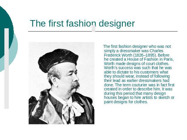 The first fashion designer The first fashion designer who was not simply a dressmaker was Charles Frederick Worth (1826–1895). Before he created a House of Fashion in Paris, Worth made designs of court clothes. Worth's success was such that he was a…