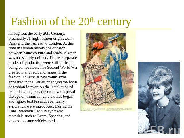 Fashion of the 20th century Throughout the early 20th Century, practically all high fashion originated in Paris and then spread to London. At this time in fashion history the division between haute couture and ready-to-wear was not sharply defined. …
