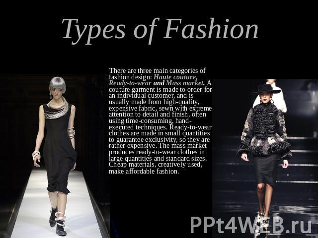 Types of Fashion There are three main categories of fashion design: Haute couture, Ready-to-wear and Mass market. A couture garment is made to order for an individual customer, and is usually made from high-quality, expensive fabric, sewn with extre…