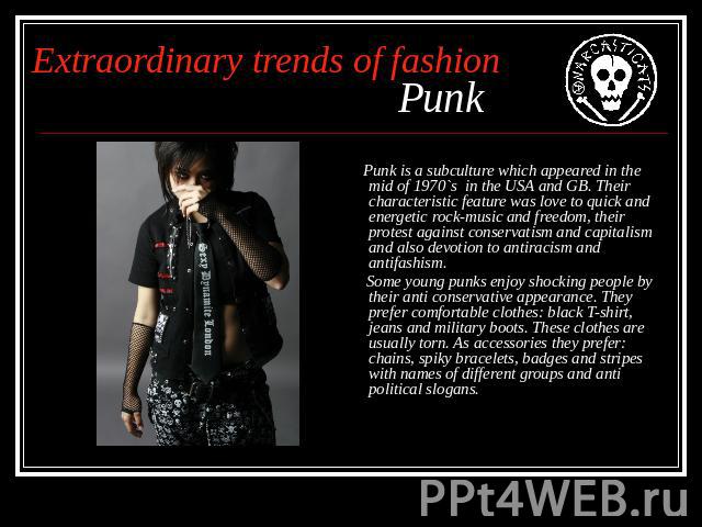 Extraordinary trends of fashion Punk Punk is a subculture which appeared in the mid of 1970`s in the USA and GB. Their characteristic feature was love to quick and energetic rock-music and freedom, their protest against conservatism and capitalism a…