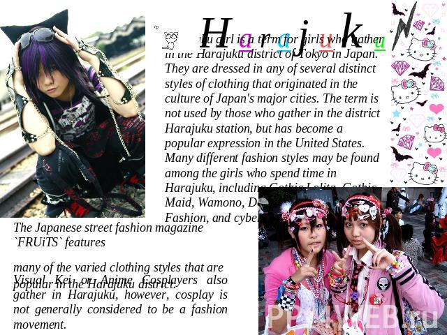 H a r a j u k u Harajuku girl is a term for girls who gather in the Harajuku district of Tokyo in Japan. They are dressed in any of several distinct styles of clothing that originated in the culture of Japan's major cities. The term is not used by t…