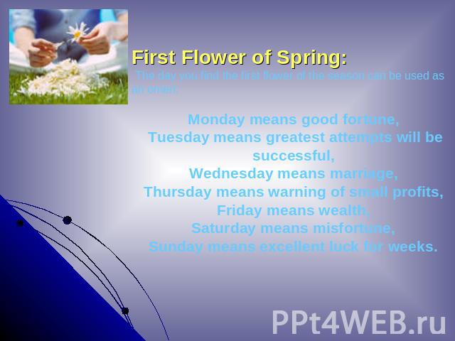 First Flower of Spring: The day you find the first flower of the season can be used as an omen:Monday means good fortune, Tuesday means greatest attempts will be successful, Wednesday means marriage, Thursday means warning of small profits, Friday m…