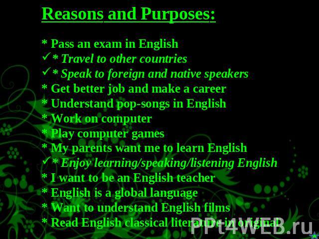 Reasons and Purposes:* Pass an exam in English * Travel to other countries* Speak to foreign and native speakers* Get better job and make a career* Understand pop-songs in English* Work on computer* Play computer games* My parents want me to learn E…