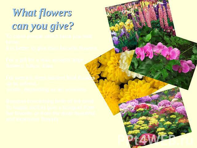 What flowers can you give? To close people which taste you well know,it is better to give their favorite flowers. For a gift for a man accepts largeflowers: tulips, liliesFor women: from modest field flowers up to refined, exotic, depending on an oc…