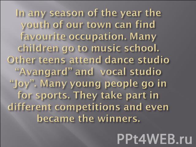 In any season of the year the youth of our town can find favourite occupation. Many children go to music school. Other teens attend dance studio “Avangard” and vocal studio “Joy”. Many young people go in for sports. They take part in different compe…
