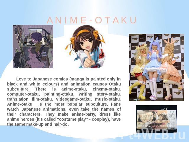 A N I M E - O T A K U Love to Japanese comics (manga is painted only in black and white colours) and animation causes Otaku subculture. There is anime-otaku, cinema-otaku, computer-otaku, painting-otaku, writing story-otaku, translation film-otaku, …