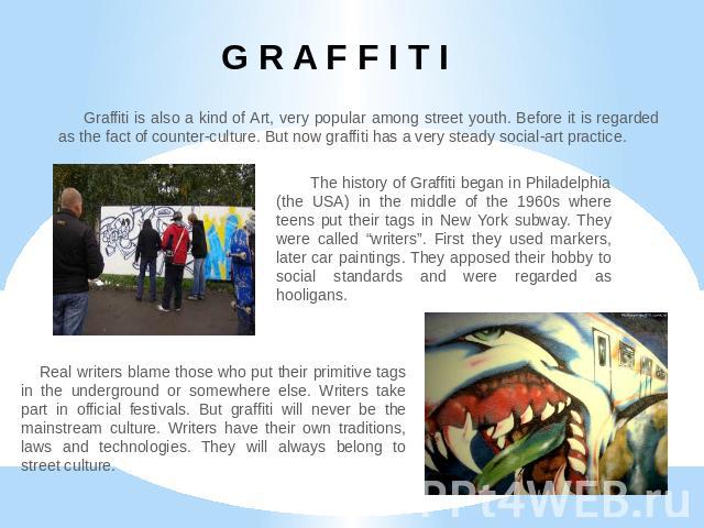 G R A F F I T I Graffiti is also a kind of Art, very popular among street youth. Before it is regarded as the fact of counter-culture. But now graffiti has a very steady social-art practice. The history of Graffiti began in Philadelphia (the USA) in…