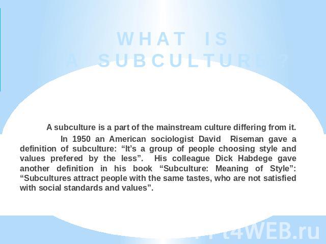 W H A T I S A S U B C U L T U R E ? A subculture is a part of the mainstream culture differing from it. In 1950 an American sociologist David Riseman gave a definition of subculture: “It’s a group of people choosing style and values prefered by the …