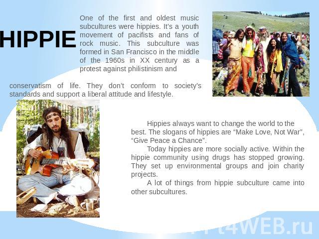 HIPPIE One of the first and oldest music subcultures were hippies. It’s a youth movement of pacifists and fans of rock music. This subculture was formed in San Francisco in the middle of the 1960s in XX century as a protest against philistinism and …
