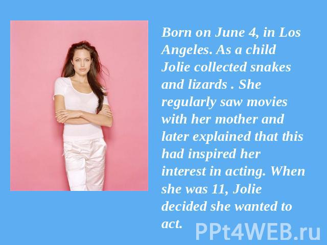 Born on June 4, in Los Angeles. As a child Jolie collected snakes and lizards . She regularly saw movies with her mother and later explained that this had inspired her interest in acting. When she was 11, Jolie decided she wanted to act.