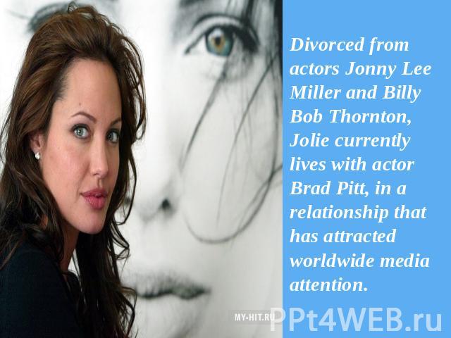 Divorced from actors Jonny Lee Miller and Billy Bob Thornton, Jolie currently lives with actor Brad Pitt, in a relationship that has attracted worldwide media attention.