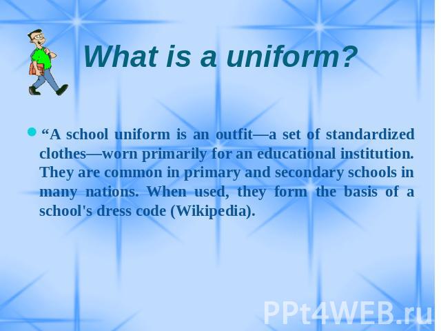 What is a uniform? “A school uniform is an outfit—a set of standardized clothes—worn primarily for an educational institution. They are common in primary and secondary schools in many nations. When used, they form the basis of a school's dress code …