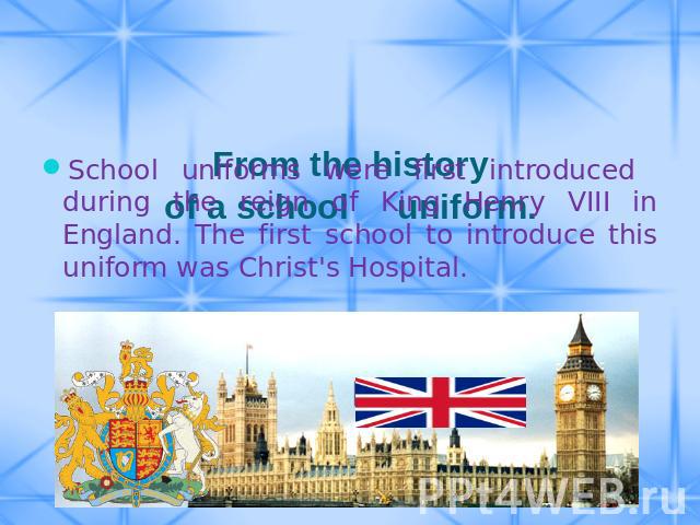 From the history of a school uniform. School uniforms were first introduced during the reign of King Henry VIII in England. The first school to introduce this uniform was Christ's Hospital.