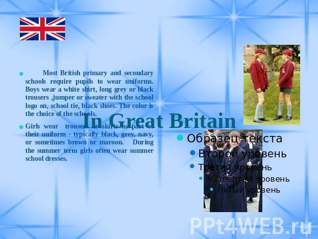 In Great Britain Most British primary and secondary schools require pupils to wear uniforms. Boys wear a white shirt, long grey or black trousers ,jumper or sweater with the school logo on, school tie, black shoes. The color is the choice of the sch…