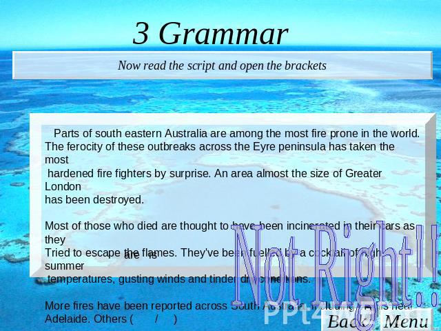 3 Grammar Now read the script and open the brackets Parts of south eastern Australia are among the most fire prone in the world. The ferocity of these outbreaks across the Eyre peninsula has taken the most hardened fire fighters by surprise. An area…