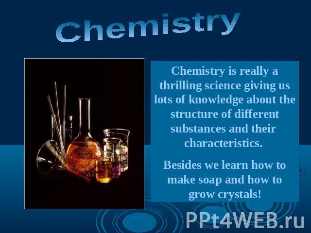Chemistry Chemistry is really a thrilling science giving us lots of knowledge about the structure of different substances and their characteristics. Besides we learn how to make soap and how to grow crystals!
