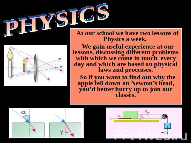PHYSICS At our school we have two lessons of Physics a week. We gain useful experience at our lessons, discussing different problems with which we come in touch every day and which are based on physical laws and processes.So if you want to find out …
