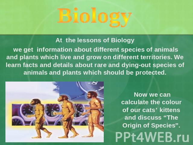 Biology At the lessons of Biology we get information about different species of animals and plants which live and grow on different territories. We learn facts and details about rare and dying-out species of animals and plants which should be protec…