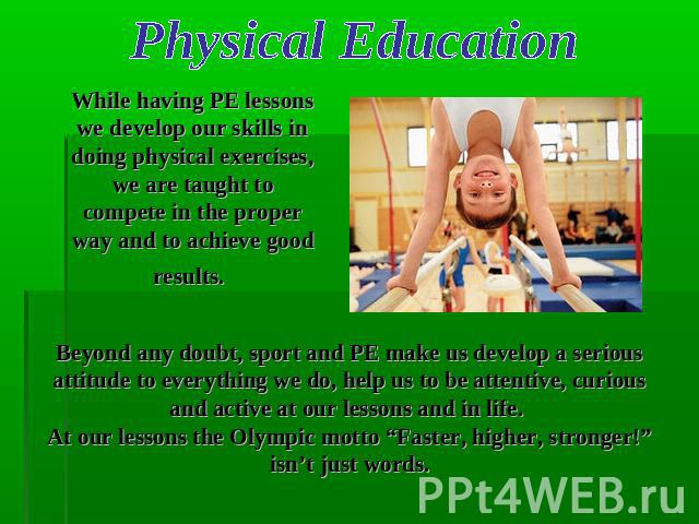 Physical Education While having PE lessons we develop our skills in doing physical exercises, we are taught to compete in the proper way and to achieve good results. Beyond any doubt, sport and PE make us develop a serious attitude to everything we …