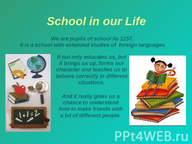 School in our Life We are pupils of school № 1257. It is a school with extended studies of foreign languages. It not only educates us, but it brings us up, forms our character and teaches us to behave correctly in different situations. And it really…