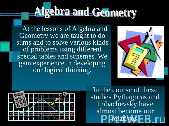 Algebra and Geometry At the lessons of Algebra and Geometry we are taught to do sums and to solve various kinds of problems using different special tables and schemes. We gain experience in developing our logical thinking. In the course of these stu…