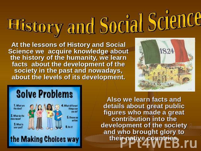 History and Social Science At the lessons of History and Social Science we acquire knowledge about the history of the humanity, we learn facts about the development of the society in the past and nowadays, about the levels of its development. Also w…