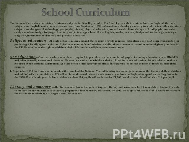 School Curriculum The National Curriculum consists of statutory subjects for 5 to 16 year olds. For 5 to 11 year olds in state schools in England, the core subjects are English, mathematics, science and, from September 1998, information technology a…