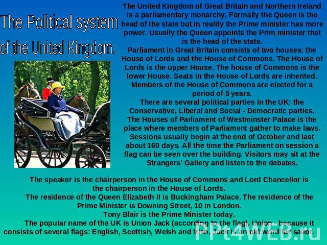 The Political system of the United Kingdom. The United Kingdom of Great Britain and Northern Ireland is a parliamentary monarchy. Formally the Queen is the head of the state but in reality the Prime minister has more power. Usually the Queen appoint…