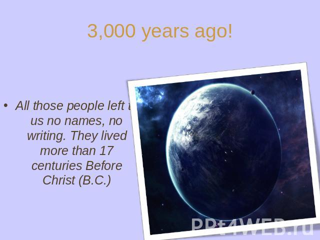 3,000 years ago! All those people left to us no names, no writing. They lived more than 17 centuries Before Christ (B.C.)