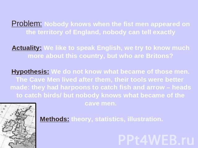 Problem: Nobody knows when the fist men appeared on the territory of England, nobody can tell exactlyActuality: We like to speak English, we try to know much more about this country, but who are Britons?Hypothesis: We do not know what became of thos…