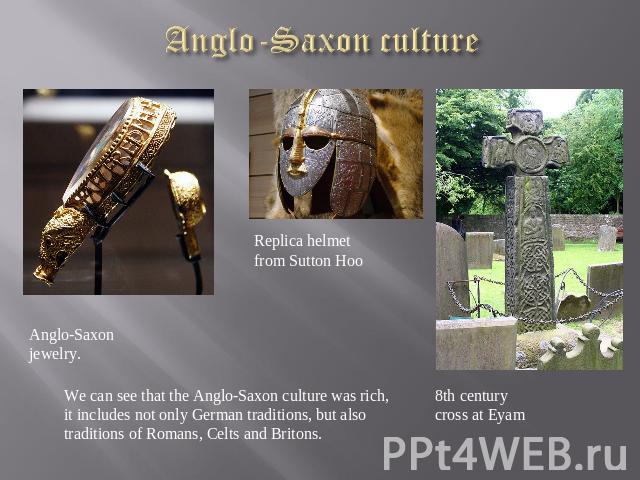 Anglo-Saxon culture Anglo-Saxon jewelry. Replica helmet from Sutton Hoo 8th century cross at Eyam We can see that the Anglo-Saxon culture was rich, it includes not only German traditions, but also traditions of Romans, Celts and Britons.