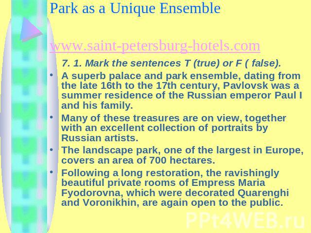 Chapter 7. The Pavlovsk Palace and Park as a Unique Ensemble www.saint-petersburg-hotels.com 7. 1. Mark the sentences T (true) or F ( false).A superb palace and park ensemble, dating from the late 16th to the 17th century, Pavlovsk was a summer resi…