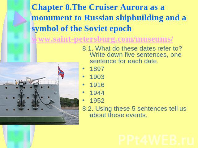 Chapter 8.The Cruiser Aurora as a monument to Russian shipbuilding and a symbol of the Soviet epoch www.saint-petersburg.com/museums/ 8.1. What do these dates refer to? Write down five sentences, one sentence for each date. 189719031916194419528.2. …
