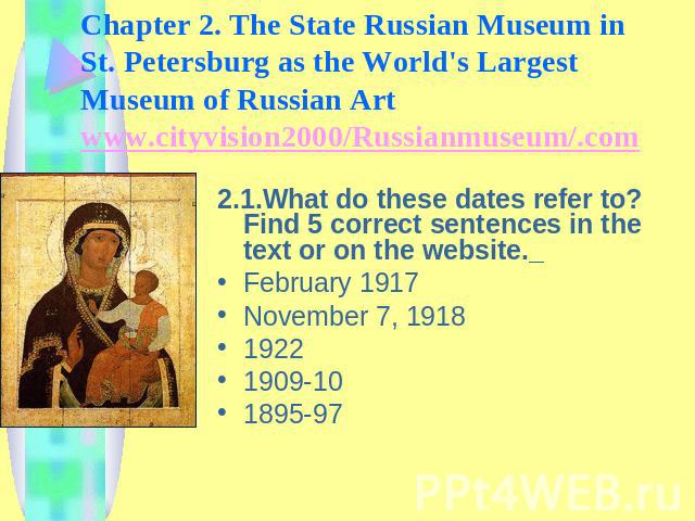 Chapter 2. The State Russian Museum in St. Petersburg as the World's Largest Museum of Russian Art www.cityvision2000/Russianmuseum/.com 2.1.What do these dates refer to? Find 5 correct sentences in the text or on the website. February 1917November …