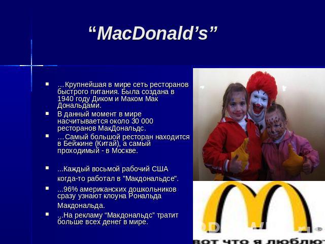 “MacDonald’s” …Крупнейшая в мире сеть ресторанов быстрого питания. Была создана в 1940 году Диком и Маком Мак Дональдами. В данный момент в мире насчитывается около 30 000 ресторанов МакДональдс. …Самый большой ресторан находится в Бейжине (Китай), …