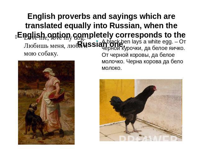 English proverbs and sayings which are translated equally into Russian, when the English option completely corresponds to the Russian one. Love me, love my dog. - Любишь меня, люби и мою собаку. A black hen lays a white egg. – От черной курочки, да …