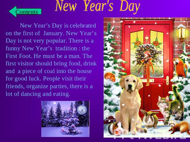 New Year's Day New Year’s Day is celebrated on the first of January. New Year’s Day is not very popular. There is a funny New Year’s tradition : the First Foot. He must be a man. The first visitor should bring food, drink and a piece of coal into th…