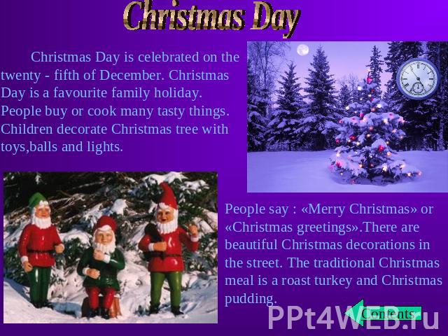 Christmas Day Christmas Day is celebrated on the twenty - fifth of December. Christmas Day is a favourite family holiday.People buy or cook many tasty things. Children decorate Christmas tree with toys,balls and lights. People say : «Merry Christmas…