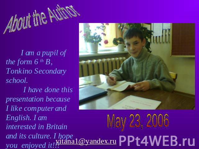 About the Author I am a pupil of the form 6 th B, Tonkino Secondary school. I have done this presentation because I like computer and English. I am interested in Britain and its culture. I hope you enjoyed it!!! May 23, 2006