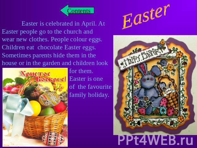 Easter is celebrated in April. At Easter people go to the church and wear new clothes. People colour eggs.Children eat chocolate Easter eggs.Sometimes parents hide them in the house or in the garden and children look for them. Easter is one of the f…