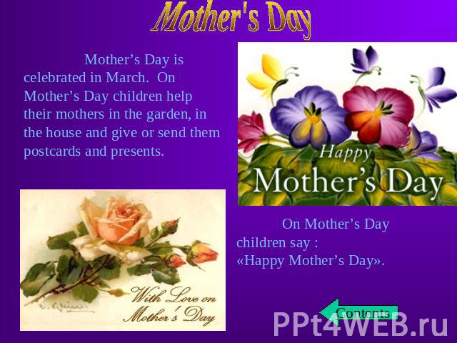 Mother’s Day is celebrated in March. On Mother’s Day children help their mothers in the garden, in the house and give or send them postcards and presents. On Mother’s Day children say :«Happy Mother’s Day».