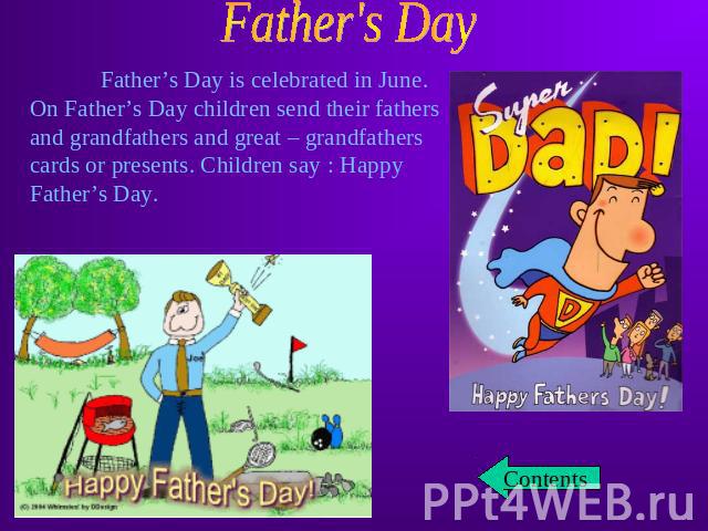 Father’s Day is celebrated in June. On Father’s Day children send their fathers and grandfathers and great – grandfathers cards or presents. Children say : Happy Father’s Day.