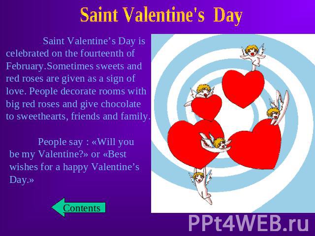 Saint Valentine’s Day is celebrated on the fourteenth of February.Sometimes sweets andred roses are given as a sign oflove. People decorate rooms withbig red roses and give chocolate to sweethearts, friends and family. People say : «Will you be my V…