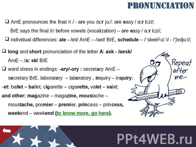 AmE pronounces the final /r / - are you /a:r ju:/: are easy / a:r i:zi/; BrE says the final /r/ before vowels (vocalization) – are easy / a:r i:zi/; individual differences: ate - /eit/ AmE – /aet/ BrE, schedule – /`skedʒuәl/ - /‘∫edju:l/; long and s…