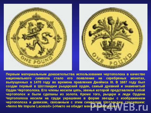 Первым материальным доказательства использования чертополоха в качестве национального символа стало его появление на серебряных монетах, выпущенных в 1470 году во времена правления Джеймса III. В 1687 году был создан первый в Шотландии рыцарский орд…