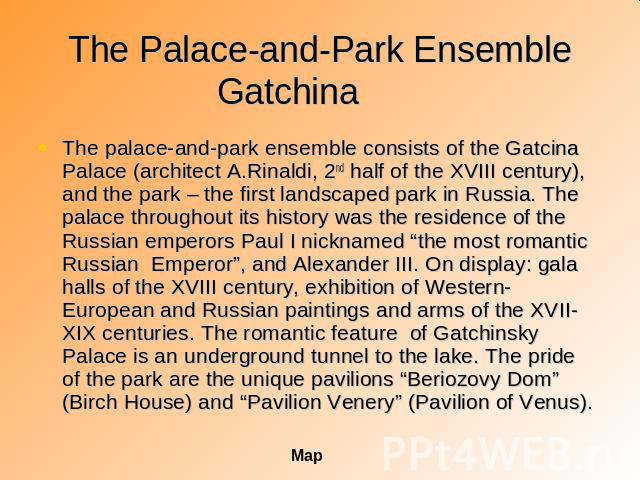 The Palace-and-Park Ensemble Gatchina The palace-and-park ensemble consists of the Gatcina Palace (architect A.Rinaldi, 2nd half of the XVIII century), and the park – the first landscaped park in Russia. The palace throughout its history was the res…