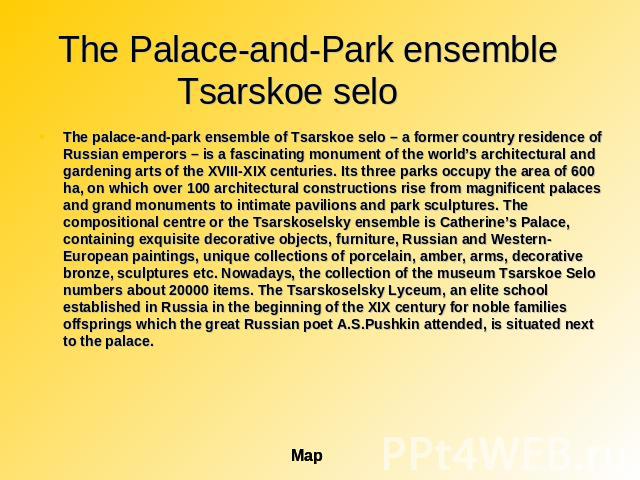 The Palace-and-Park ensemble Tsarskoe selo The palace-and-park ensemble of Tsarskoe selo – a former country residence of Russian emperors – is a fascinating monument of the world’s architectural and gardening arts of the ХVIII-ХIХ centuries. Its thr…