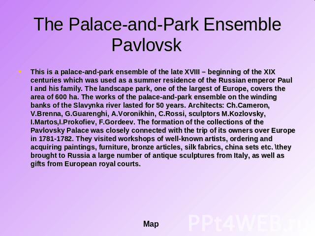 The Palace-and-Park Ensemble Pavlovsk This is a palace-and-park ensemble of the late XVIII – beginning of the XIX centuries which was used as a summer residence of the Russian emperor Paul I and his family. The landscape park, one of the largest of …