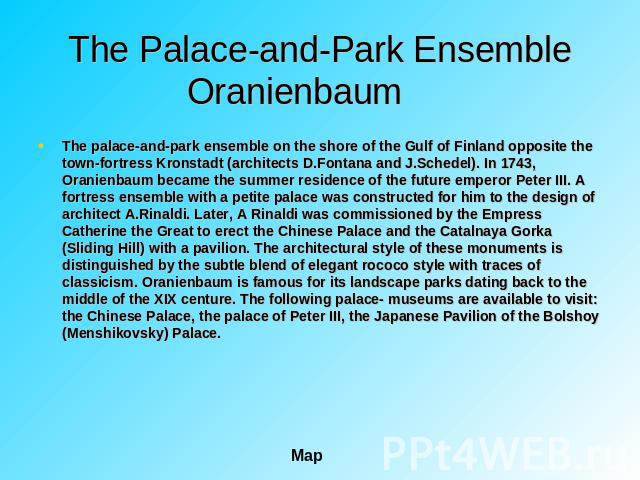 The Palace-and-Park Ensemble Oranienbaum The palace-and-park ensemble on the shore of the Gulf of Finland opposite the town-fortress Kronstadt (architects D.Fontana and J.Schedel). In 1743, Oranienbaum became the summer residence of the future emper…